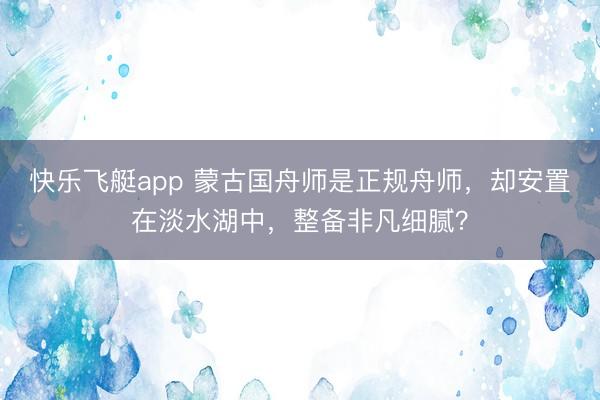 快乐飞艇app 蒙古国舟师是正规舟师,却安置在淡水湖中,整备非凡细腻?