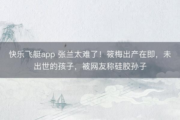 快乐飞艇app 张兰太难了！筱梅出产在即，未出世的孩子，被网友称硅胶孙子