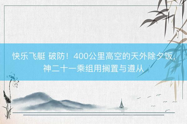 快乐飞艇 破防！400公里高空的天外除夕饭，神二十一乘组用搁置与遵从