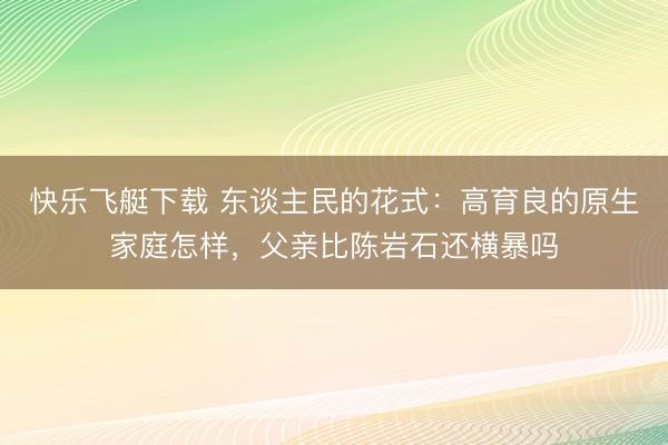 快乐飞艇下载 东谈主民的花式：高育良的原生家庭怎样，父亲比陈岩石还横暴吗