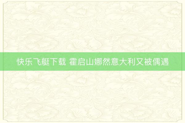 快乐飞艇下载 霍启山娜然意大利又被偶遇