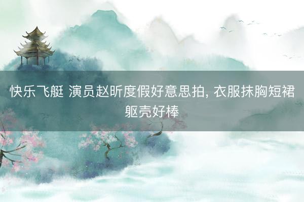 快乐飞艇 演员赵昕度假好意思拍，<a href=