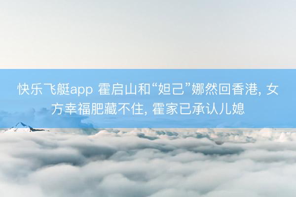 快乐飞艇app 霍启山和“妲己”娜然回香港， 女方幸福肥藏不住， 霍家已承认儿媳