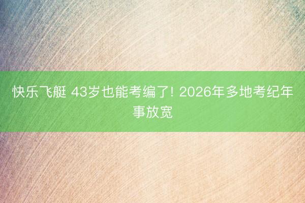 快乐飞艇 43岁也能考编了! 2026年多地考纪年事放宽