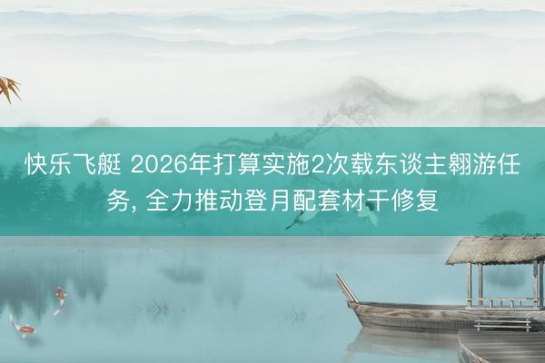 快乐飞艇 2026年打算实施2次载东谈主翱游任务， 全力推动登月配套材干修复