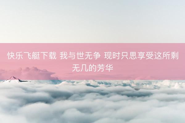 快乐飞艇下载 我与世无争 现时只思享受这所剩无几的芳华