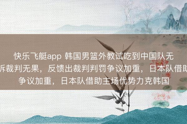 快乐飞艇app 韩国男篮外教试吃到中国队无奈苦笑，输球后陈诉裁判无果，反馈出裁判判罚争议加重，日本队借助主场优势力克韩国