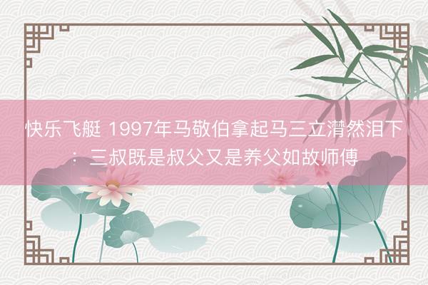 快乐飞艇 1997年马敬伯拿起马三立潸然泪下：三叔既是叔父又是养父如故师傅